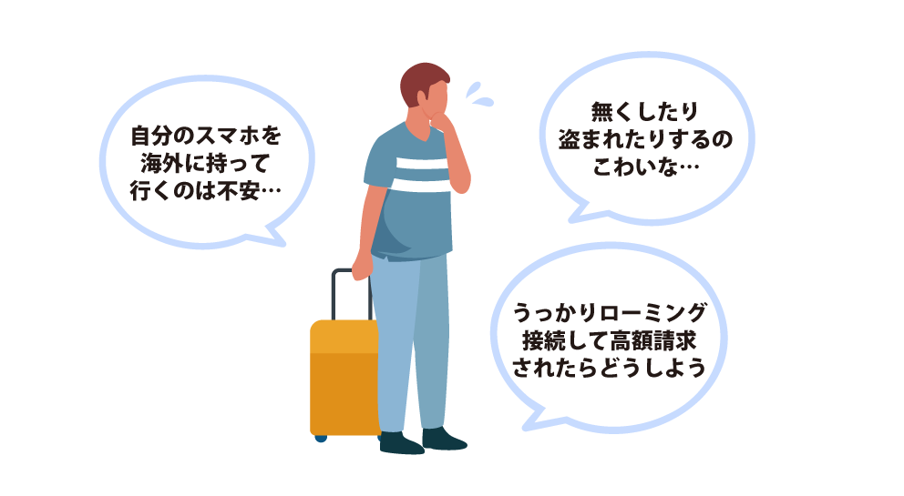 自分のスマホを海外に持って行くのは不安… うっかりローミング接続して高額請求されたらどうしよう… 無くしたり盗まれたりするのこわいな…